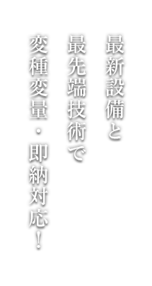 最新設備と 最先端技術で 変種変量・即納対応！