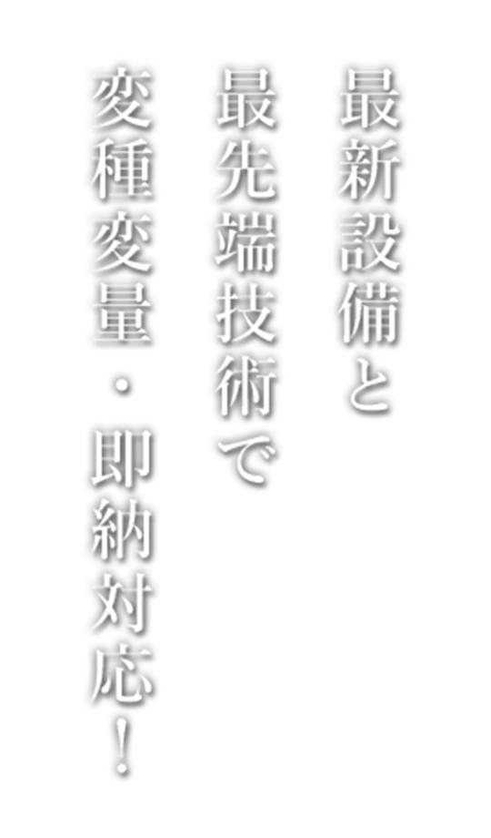 最新設備と 最先端技術で 変種変量・即納対応！